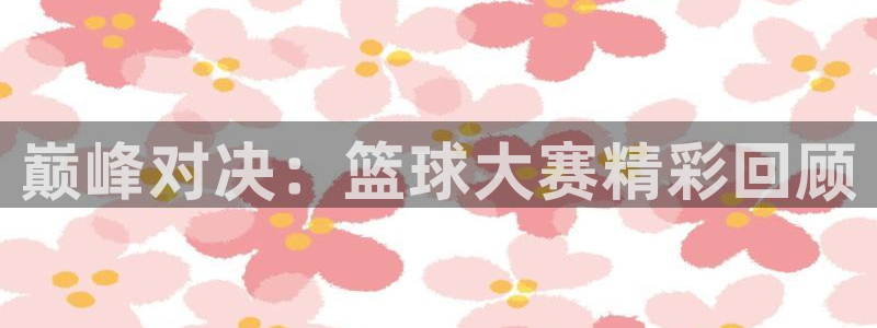 意昂2娱乐平台开户：巅峰对决：篮球大赛精彩回顾