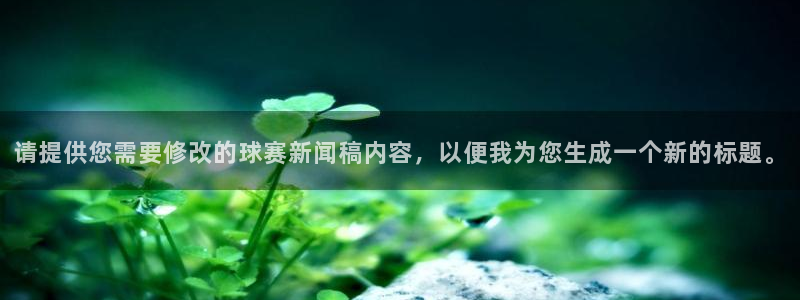  意昂2平台怎么样：请提供您需要修改的球赛新闻稿内容，以便我为