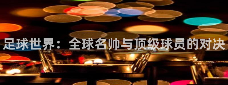 意昂2平台登录：足球世界：全球名帅与顶级球员的对决