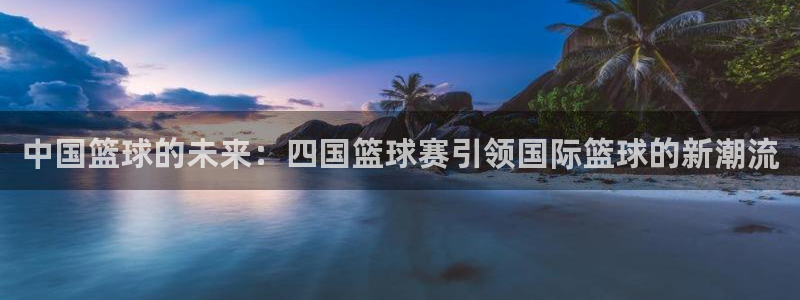 意昂2体育官方网站：中国篮球的未来：四国篮球赛引领国际篮球的